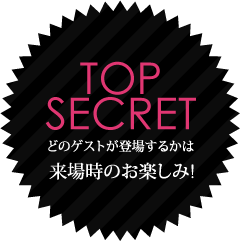 TOP SECRET どのゲストが登場するかは来場時のお楽しみ!