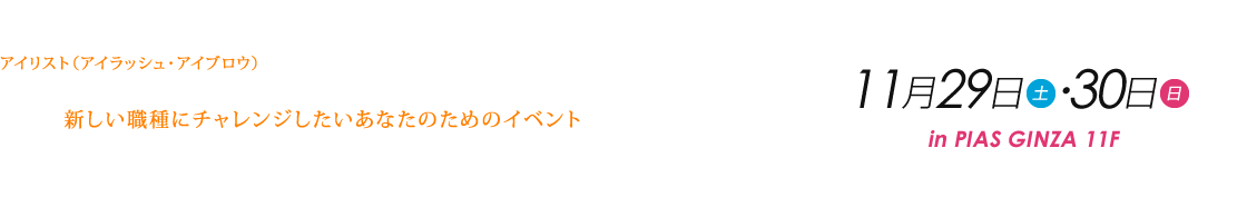 アイリスト(アイラッシュ・アイブロウ)ってどんなお仕事? 興味はあるけど私にできるかな?もう少し詳しく知りたい…そんな新しい職種にチャレンジしたいあなたのためのイベントです!ご参加をお待ちしています! 11月29日(土)・30日(日) 10:00~19:00 in PIAS GINZA 11F