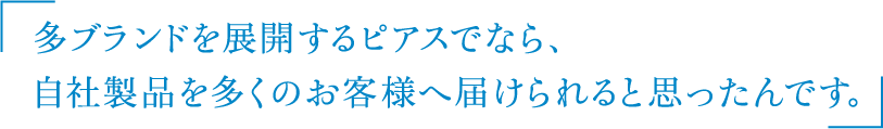 多ブランドを展開するピアスでなら、
自社製品を多くのお客様へ届けられると思ったんです。