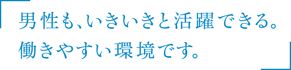 男性も、いきいきと活躍できる。働きやすい環境です。