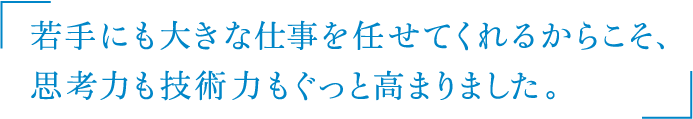 若手にも大きな仕事を任せてくれるからこそ、
思考力も技術力もぐっと高まりました。