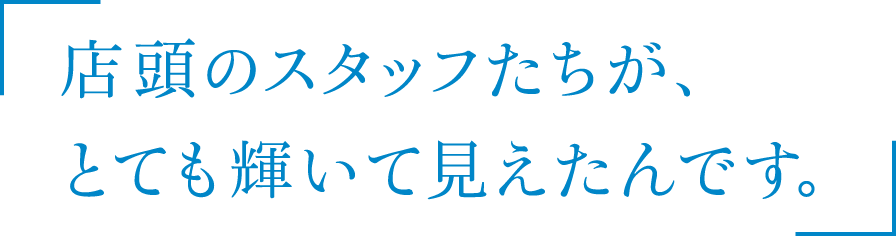 店頭のスタッフたちが、とても輝いて見えたんです。