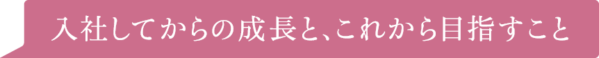 入社してからの成長と、これから目指すこと