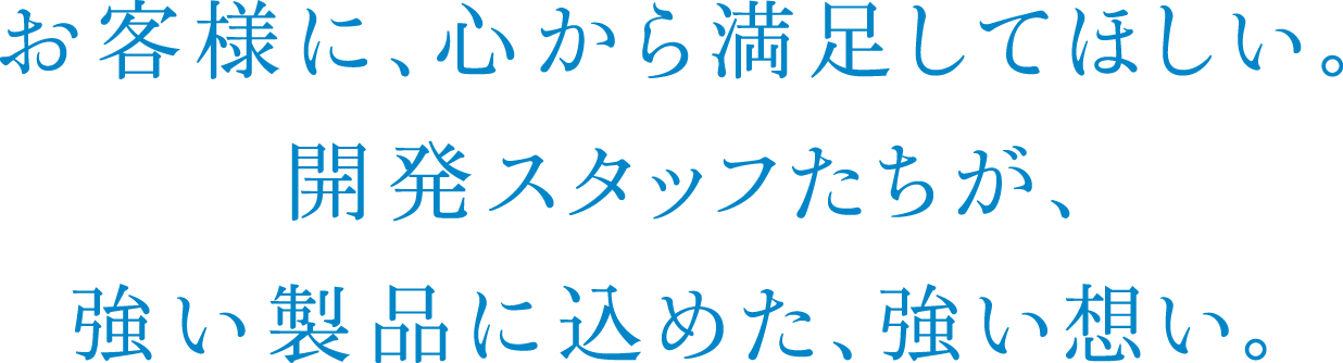 お客様に、心から満足してほしい。開発スタッフたちが、強い製品に込めた、強い想い。