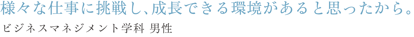 様々な仕事に挑戦し、成長できる環境があると思ったから。