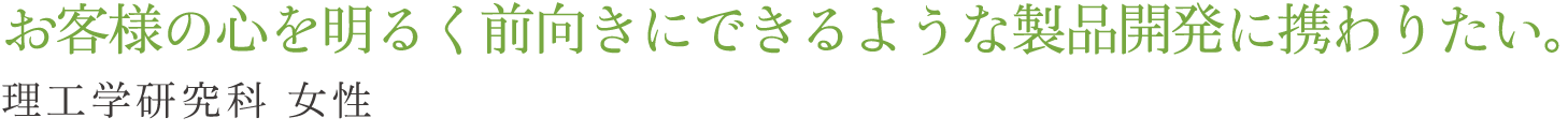 お客様の心を明るく前向きにできるような製品開発に携わりたい。