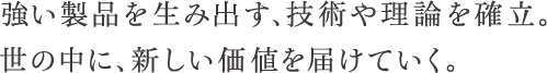 強い製品を生み出す、技術や理論を確立。世の中に、新しい価値を届けていく。