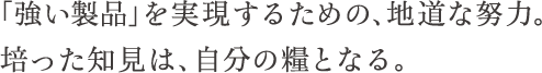 「強い製品」を実現するための、地道な努力。培った知見は、自分の種となる。