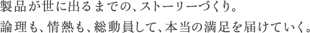 製品が世に出るまでの、ストーリーづくり。理論も、情熱も、総動員して、本当の満足を届けていく。