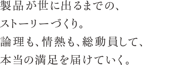 製品が世に出るまでの、ストーリーづくり。理論も、情熱も、総動員して、本当の満足を届けていく。