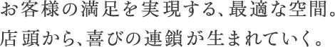 お客様の満足を実現する、最適な空間。店頭から、喜びの連鎖が生まれていく。