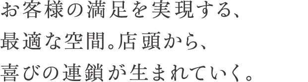 お客様の満足を実現する、最適な空間。店頭から、喜びの連鎖が生まれていく。