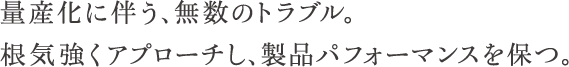 量産化に伴う、無数のトラブル。根気強くアプローチし、製品パフォーマンスを保つ。