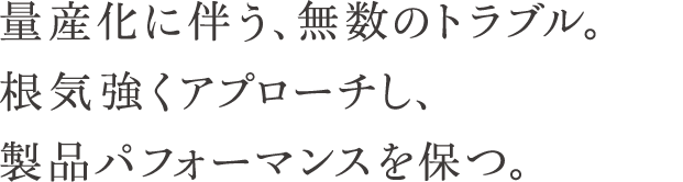 量産化に伴う、無数のトラブル。根気強くアプローチし、製品パフォーマンスを保つ。