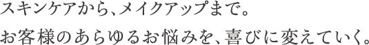 スキンケアから、メイクアップまで。お客様のあらゆるお悩みを、喜びに変えていく。