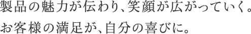 製品の魅力が伝わり、笑顔が広がっていく。お客様の満足が、自分の喜びに。