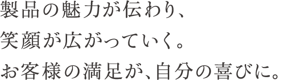 製品の魅力が伝わり、笑顔が広がっていく。お客様の満足が、自分の喜びに。