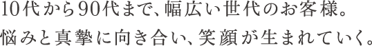 10代から90代まで、幅広い世代のお客様。悩みと真摯に向き合い、笑顔が生まれていく。