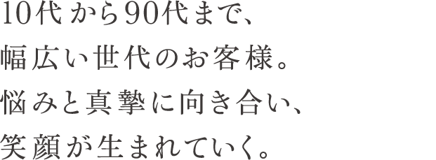 10代から90代まで、幅広い世代のお客様。悩みと真摯に向き合い、笑顔が生まれていく。