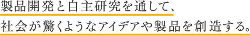 製品開発と自主研究を通じて、社会が驚くようなアイデアや製品を創造する。