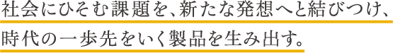 社会にひそむ課題を、新たな発想へと結びつけ、時代の一歩先をいく製品を生み出す。