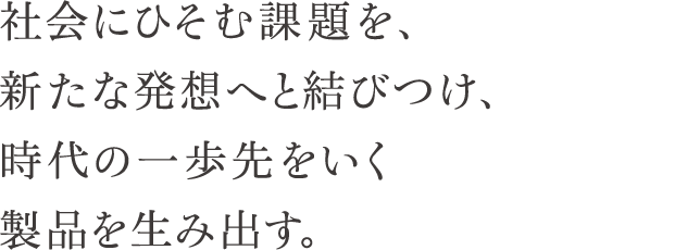 社会にひそむ課題を、新たな発想へと結びつけ、時代の一歩先をいく製品を生み出す。