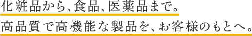 化粧品から、食品、医薬品まで。高品質で高機能な製品を、お客様のもとへ。