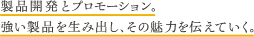 製品開発とプロモーション。強い製品を生み出し、その魅力を伝えていく。