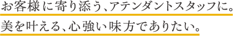 お客様に寄り添う、アテンダントスタッフに。美を叶える、心強い味方でありたい。