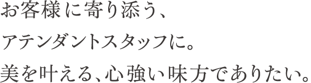 お客様に寄り添う、アテンダントスタッフに。美を叶える、心強い味方でありたい。