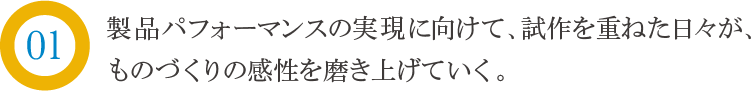 製品パフォーマンスの実現にむけて、試作を重ねた日々が、ものづくりの感性を磨き上げていく。