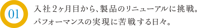 入社２ヶ月目から、製品のリニューアルに挑戦。パフォーマンスの実現に苦悩する日々。