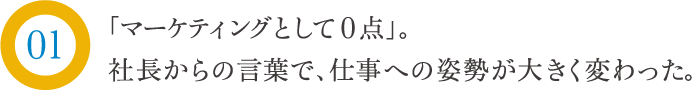 「マーケティングとして0点」。社長からの言葉で、仕事の姿勢が大きく変わった。