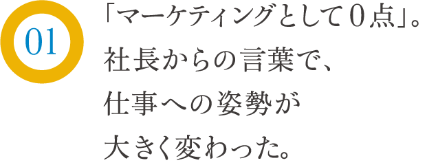 「マーケティングとして0点」。社長からの言葉で、仕事の姿勢が大きく変わった。