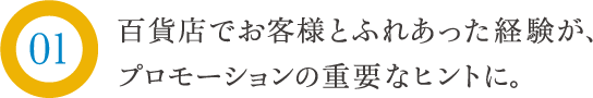 百貨店でお客様とふれあった経験が、プロモーションの重要なヒントに。