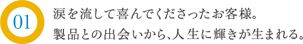 涙を流して喜んでくださったお客様。製品との出会いから、人生に輝きが生まれる。