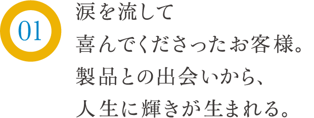 涙を流して喜んでくださったお客様。製品との出会いから、人生に輝きが生まれる。