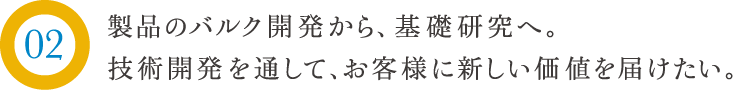 製品のバルク開発から、基礎研究へ。技術開発を通して、お客様に新しい価値を届けたい。