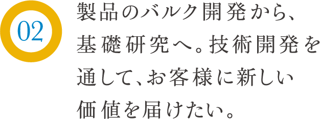 製品のバルク開発から、基礎研究へ。技術開発を通して、お客様に新しい価値を届けたい。