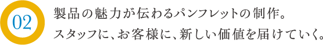 製品の魅力が伝わるパンフレットの制作。スタッフに、お客様に、新しい価値を届けていく。