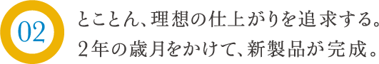 とことん、理想の仕上がりを追求する。2年の歳月をかけて、新製品が完成。