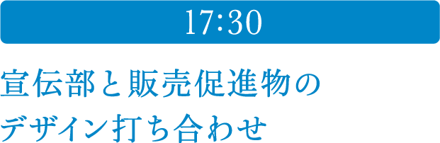 17:30 宣伝部と販売促進物のデザイン打ち合わせ