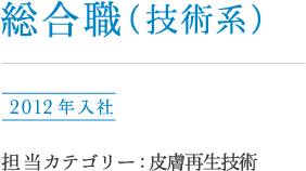総合職（技術系）福田 2012年入社 担当カテゴリー : 皮膚再生技術
