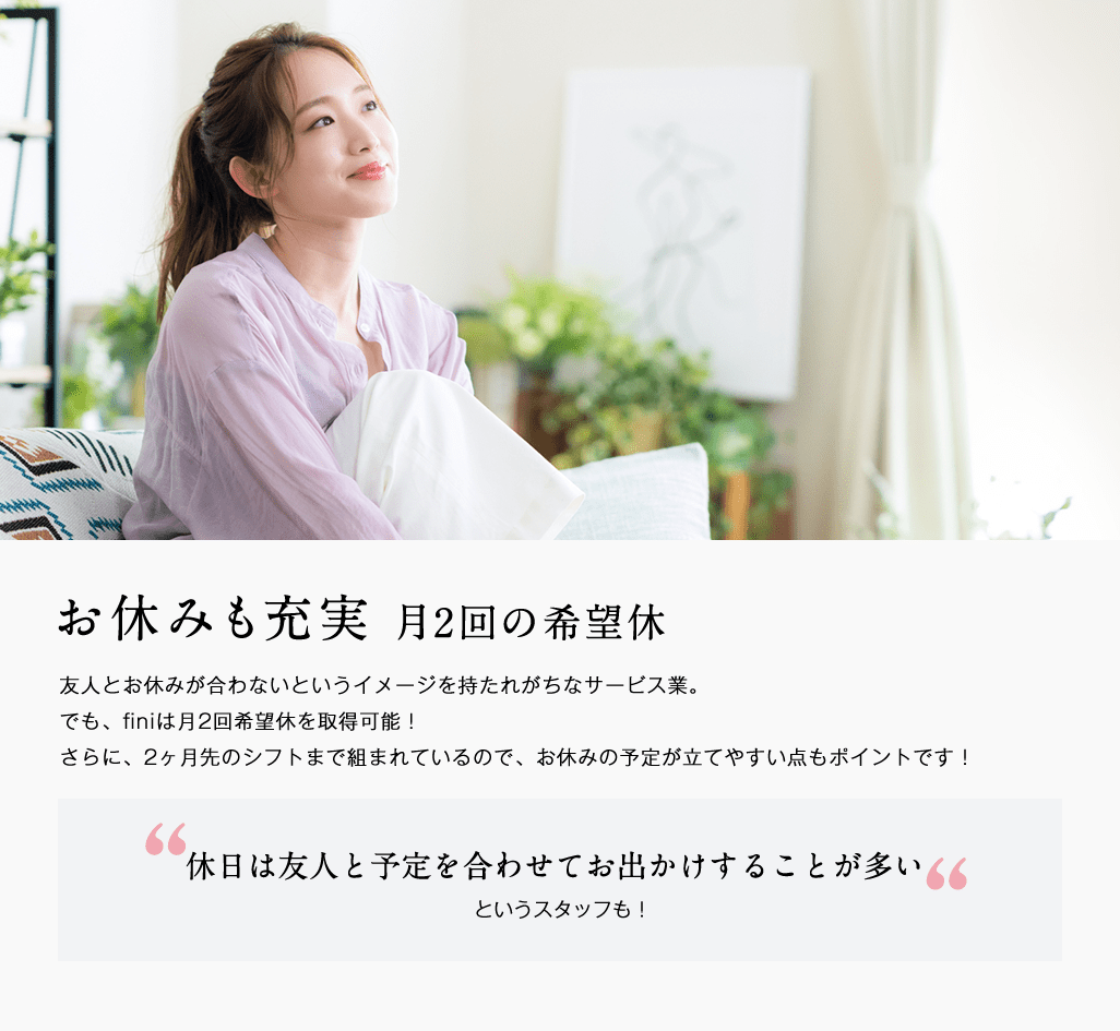 お休みも充実。月２回の希望休。友人とお休みが合わないというイメージを持たれがちなサービス業。でもfiniは月２回の希望休を取得可能。さらに、2カ月先のシフトまで組まれているので、お休みの予定が立てやすいのもポイント。休日は友人と予定を合わせてお出かけすることが多いというスタッフも！