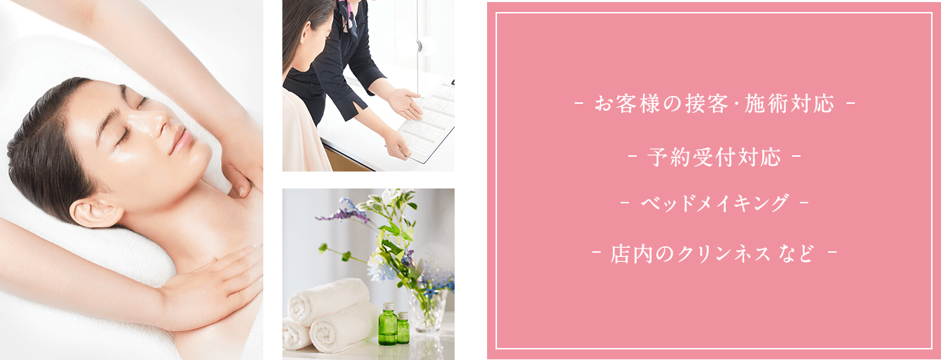 お客様の接客・施術対応。予約受付対応。ベットメイキング。店内のクリンネス。