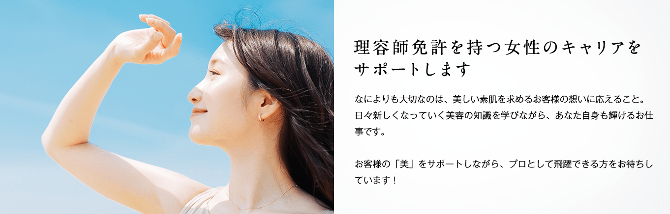 理容師免許を持つ女性のキャリアをサポートします。何よりも大切なのは、美しい素肌を求めるお客様の想いに応えること。日々新しくなっていく美容の知識を学びながら、あなた自身も輝けるお仕事です。お客様の「美」をサポートしながら、プロとして飛躍できる方をお待ちしています。