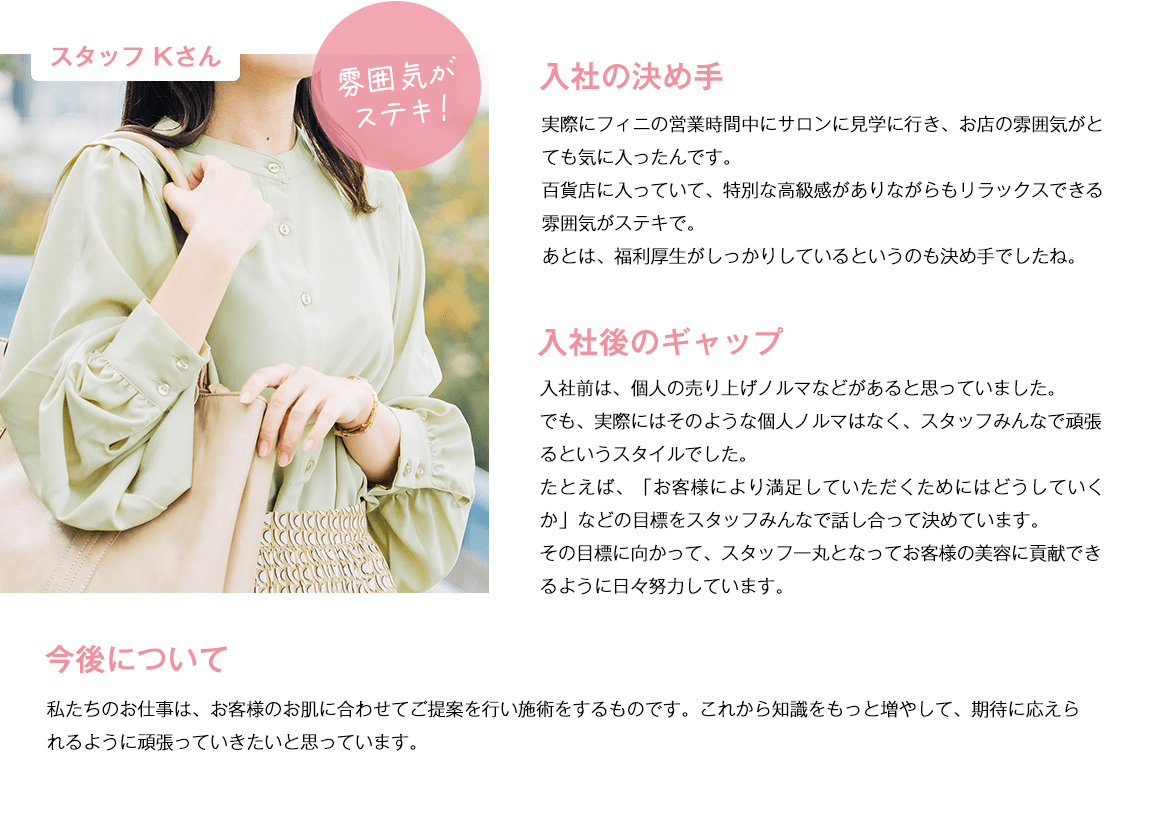 スタッフKさん。雰囲気が素敵。入社の決め手。実際にフィニの営業時間中にサロンに見学に行き、お店の雰囲気がとても気に入ったんです。百貨店に入っていて、特別な高級感がありながらもリラックスできる雰囲気がステキで。あとは福利厚生がしっかりしているというのも決め手でしたね。入社後のギャップ。入社前は、個人の売り上げノルマなどがあると思っていました。でも、実際にはそのような個人ノルマはなく、スタッフみんなで頑張るというスタイル​でした。たとえば、「お客様により満足していただくためにはどうしていくか」などの目標をスタッフみんなで話し合って決めています。その目標に向かって、スタッフ一丸となってお客様の美容に貢献できるように日々努力しています。今後について。私たちのお仕事は、お客様のお肌に合わせてご提案を行い施術をするものです。これから知識をもっと増やして、期待に応えられるように頑張っていきたいと思っています。