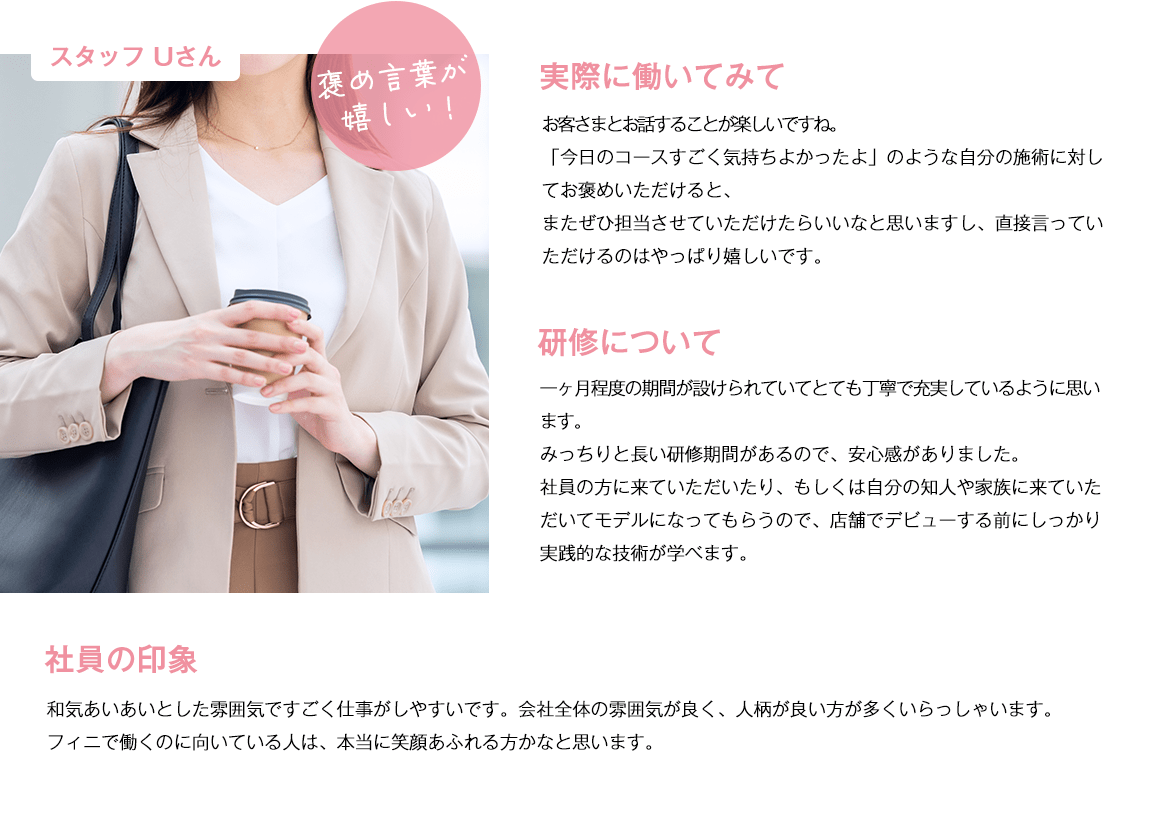 スタッフUさん。実際に働いてみて。お客さまとお話することが楽しいですね。「今日のコースすごく気持ちよかったよ」のような自分の施術に対してお褒めいただけると、またぜひ担当させていただけたらいいなと思いますし、直接言っていただけるのはやっぱり嬉しいです。研修について。一ヶ月程度の期間が設けられていてとても丁寧で充実しているように思います。みっちりと長い研修期間があるので、安心感がありました。社員の方に来ていただいたり、もしくは自分の知人や家族に来ていただいてモデルになってもらうので、店舗でデビューする前にしっかり実践的な技術が学べます。社員の印象。和気あいあいとした雰囲気ですごく仕事がしやすいです。会社全体の雰囲気が良く、人柄が良い方が多くいらっしゃいます。フィニで働くのに向いている人は、本当に笑顔あふれる方かなと思います。