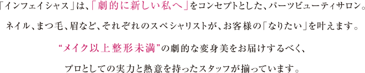 「インフェイシャス」は、「劇的に新しい私へ」をコンセプトとした、パーツビューティサロン。ネイル、まつ毛、眉など、それぞれのスペシャリストが、お客様の「なりたい」を叶えます。“メイク以上整形未満”の劇的な変身美をお届けするべく、プロとしての実力と熱意を持ったスタッフが揃っています。