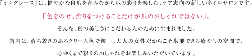 「オングレース」は、健やかな自爪を育みながら爪の彩りを楽しむ、ケア志向の新しいネイルサロンです。「色をのせ、飾りをつけることだけが爪のおしゃれではない」。そんな、真の美しさにこだわる人のために生まれました。店内は、落ち着きのあるクリーム色で統一。大人の女性だからこそ堪能できる癒やしの空間で、心ゆくまで彩りのおしゃれをお楽しみいただいています。